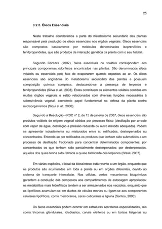 25
3.2.2. Óleos Essenciais
Neste trabalho abordaremos a parte do metabolismo secundário das plantas
responsável pela produção de óleos essenciais nos órgãos vegetais. Óleos essenciais
são compostos basicamente por moléculas denominadas isoprenóides e
fenilpropanóides, que são produtos da interação genética da planta com o seu habitat.
Segundo Corazza (2002), óleos essenciais ou voláteis correspondem aos
principais componentes odoríferos encontrados nas plantas. São denominados óleos
voláteis ou essenciais pelo fato de evaporarem quando expostos ao ar. Os óleos
essenciais são originários do metabolismo secundário das plantas e possuem
composição química complexa, destacando-se a presença de terpenos e
fenilpropanóides (Silva et al., 2003). Estes constituem os elementos voláteis contidos em
muitos órgãos vegetais e estão relacionados com diversas funções necessárias à
sobrevivência vegetal, exercendo papel fundamental na defesa da planta contra
microorganismos (Siqui et al., 2000).
Segundo a Resolução - RDC nº 2, de 15 de janeiro de 2007, óleos essenciais são
produtos voláteis de origem vegetal obtidos por processo físico (destilação por arraste
com vapor de água, destilação a pressão reduzida ou outro método adequado). Podem
se apresentar isoladamente ou misturados entre si, retificados, desterpenados ou
concentrados. Entende-se por retificados os produtos que tenham sido submetidos a um
processo de destilação fracionada para concentrar determinados componentes; por
concentrados os que tenham sido parcialmente desterpenados; por desterpenados,
aqueles dos quais tenha sido retirada a quase totalidade dos terpenos (Brasil, 2007).
Em várias espécies, o local da biossíntese está restrito a um órgão, enquanto que
os produtos são acumulados em toda a planta ou em órgãos diferentes, devido ao
sistema de transporte intercelular. Nas células, certos mecanismos bioquímicos
garantem a condução dos compostos aos compartimentos de estocagem apropriados:
os metabólitos mais hidrofílicos tendem a ser armazenados nos vacúolos, enquanto que
os lipofílicos acumulam-se em ductos de células mortas ou ligam-se aos componentes
celulares lipofílicos, como membranas, ceras cuticulares e lignina (Santos, 2000).
Os óleos essenciais podem ocorrer em estruturas secretoras especializadas, tais
como tricomas glandulares, idioblastos, canais oleíferos ou em bolsas lisígenas ou
 