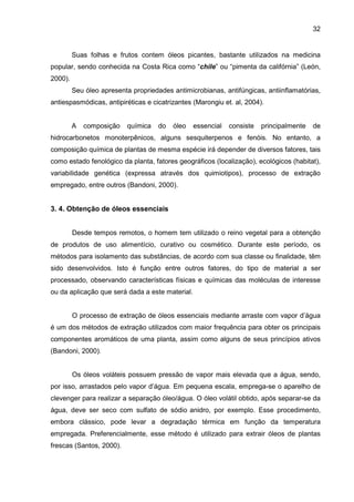32
Suas folhas e frutos contem óleos picantes, bastante utilizados na medicina
popular, sendo conhecida na Costa Rica como “chile” ou “pimenta da califórnia” (León,
2000).
Seu óleo apresenta propriedades antimicrobianas, antifúngicas, antiinflamatórias,
antiespasmódicas, antipiréticas e cicatrizantes (Marongiu et. al, 2004).
A composição química do óleo essencial consiste principalmente de
hidrocarbonetos monoterpênicos, alguns sesquiterpenos e fenóis. No entanto, a
composição química de plantas de mesma espécie irá depender de diversos fatores, tais
como estado fenológico da planta, fatores geográficos (localização), ecológicos (habitat),
variabilidade genética (expressa através dos quimiotipos), processo de extração
empregado, entre outros (Bandoni, 2000).
3. 4. Obtenção de óleos essenciais
Desde tempos remotos, o homem tem utilizado o reino vegetal para a obtenção
de produtos de uso alimentício, curativo ou cosmético. Durante este período, os
métodos para isolamento das substâncias, de acordo com sua classe ou finalidade, têm
sido desenvolvidos. Isto é função entre outros fatores, do tipo de material a ser
processado, observando características físicas e químicas das moléculas de interesse
ou da aplicação que será dada a este material.
O processo de extração de óleos essenciais mediante arraste com vapor d’água
é um dos métodos de extração utilizados com maior frequência para obter os principais
componentes aromáticos de uma planta, assim como alguns de seus princípios ativos
(Bandoni, 2000).
Os óleos voláteis possuem pressão de vapor mais elevada que a água, sendo,
por isso, arrastados pelo vapor d’água. Em pequena escala, emprega-se o aparelho de
clevenger para realizar a separação óleo/água. O óleo volátil obtido, após separar-se da
água, deve ser seco com sulfato de sódio anidro, por exemplo. Esse procedimento,
embora clássico, pode levar a degradação térmica em função da temperatura
empregada. Preferencialmente, esse método é utilizado para extrair óleos de plantas
frescas (Santos, 2000).
 