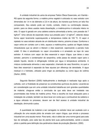 33
A unidade industrial da usina da empresa Tekton Óleos Essenciais, em Viamão -
RS opera da seguinte forma: a matéria prima vegetal é colocada no vaso extrator com
dimensões de 1,4 m de diâmetro e 2,5 m de altura, de maneira que forme um leito fixo
compactado. Seu estado pode ser moído, cortado, inteiro ou combinação desses,
porém, para os óleos usados nesta dissertação, a matéria-prima é colocada inteira no
leito. O vapor é gerado em uma caldeira externa alimentada a lenha, com pressão de 7
kgf/cm2
. Uma válvula de expansão reduz sua pressão para 1,2 kgf/cm2
, obtendo dessa
forma vapor levemente superaquecido a temperatura média de 105 o
C. O vapor é
injetado no vaso extrator através de um distribuidor interno, próximo à base. Conforme o
vapor entra em contato com o leito, aquece a matéria-prima, quebra as frágeis bolsas
intracelulares que se abrem e liberam o óleo essencial, vaporizando a parcela mais
volátil. O óleo é solubilizado no vapor circundante e é arrastado ao topo do vaso
extrator. A mistura com vapor de óleo essencial e vapor d’água, que deixa o vaso
extrator, percorre o condensador de serpentina, onde passa do estado vapor para o
estado líquido, devido à refrigeração indireta por água à temperatura ambiente. A
mistura condensada alimenta o vaso separador, chamado de vaso florentino, no qual a
fase óleo essencial é separada da fase aquosa por diferença de densidade. A água
residual é o hidrolato, utilizado para irrigar as plantações ou como água de colônia
(Sartor, 2009).
Segundo Bandoni (2000) habitualmente a destilação é realizada logo após a
colheita, com a finalidade de preservar os constituintes químicos da planta. Levando-se
em consideração que em uma unidade industrial trabalha-se com grandes quantidades
de material, chega-se então a conclusão de que esta deve ser instalada nas
proximidades das fontes de matéria prima. Para a escolha do local adequado para a
instalação da unidade, também se deve levar em conta que o combustível da caldeira e
a água utilizada no processo, devem ser de fácil acesso à unidade industrial de
destilação, diminuindo custos.
A quantidade de material a ser carregado no extrator deve ser avaliada com a
utilização de uma escala piloto de arraste com vapor d’água, que simula o processo
industrial em uma escala menor. Para tanto, não é válido dar uma norma geral para este
tipo de extração, pois cada tipo de planta terá suas particularidades, sendo a escala
piloto o padrão para definição dos parâmetros ideais de produção (Bandoni, 2000).
 