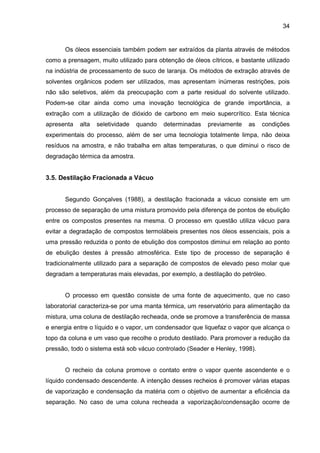 34
Os óleos essenciais também podem ser extraídos da planta através de métodos
como a prensagem, muito utilizado para obtenção de óleos cítricos, e bastante utilizado
na indústria de processamento de suco de laranja. Os métodos de extração através de
solventes orgânicos podem ser utilizados, mas apresentam inúmeras restrições, pois
não são seletivos, além da preocupação com a parte residual do solvente utilizado.
Podem-se citar ainda como uma inovação tecnológica de grande importância, a
extração com a utilização de dióxido de carbono em meio supercrítico. Esta técnica
apresenta alta seletividade quando determinadas previamente as condições
experimentais do processo, além de ser uma tecnologia totalmente limpa, não deixa
resíduos na amostra, e não trabalha em altas temperaturas, o que diminui o risco de
degradação térmica da amostra.
3.5. Destilação Fracionada a Vácuo
Segundo Gonçalves (1988), a destilação fracionada a vácuo consiste em um
processo de separação de uma mistura promovido pela diferença de pontos de ebulição
entre os compostos presentes na mesma. O processo em questão utiliza vácuo para
evitar a degradação de compostos termolábeis presentes nos óleos essenciais, pois a
uma pressão reduzida o ponto de ebulição dos compostos diminui em relação ao ponto
de ebulição destes à pressão atmosférica. Este tipo de processo de separação é
tradicionalmente utilizado para a separação de compostos de elevado peso molar que
degradam a temperaturas mais elevadas, por exemplo, a destilação do petróleo.
O processo em questão consiste de uma fonte de aquecimento, que no caso
laboratorial caracteriza-se por uma manta térmica, um reservatório para alimentação da
mistura, uma coluna de destilação recheada, onde se promove a transferência de massa
e energia entre o líquido e o vapor, um condensador que liquefaz o vapor que alcança o
topo da coluna e um vaso que recolhe o produto destilado. Para promover a redução da
pressão, todo o sistema está sob vácuo controlado (Seader e Henley, 1998).
O recheio da coluna promove o contato entre o vapor quente ascendente e o
líquido condensado descendente. A intenção desses recheios é promover várias etapas
de vaporização e condensação da matéria com o objetivo de aumentar a eficiência da
separação. No caso de uma coluna recheada a vaporização/condensação ocorre de
 
