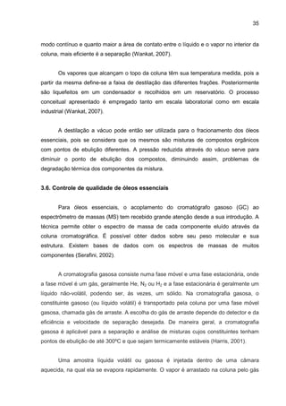 35
modo contínuo e quanto maior a área de contato entre o líquido e o vapor no interior da
coluna, mais eficiente é a separação (Wankat, 2007).
Os vapores que alcançam o topo da coluna têm sua temperatura medida, pois a
partir da mesma define-se a faixa de destilação das diferentes frações. Posteriormente
são liquefeitos em um condensador e recolhidos em um reservatório. O processo
conceitual apresentado é empregado tanto em escala laboratorial como em escala
industrial (Wankat, 2007).
A destilação a vácuo pode então ser utilizada para o fracionamento dos óleos
essenciais, pois se considera que os mesmos são misturas de compostos orgânicos
com pontos de ebulição diferentes. A pressão reduzida através do vácuo serve para
diminuir o ponto de ebulição dos compostos, diminuindo assim, problemas de
degradação térmica dos componentes da mistura.
3.6. Controle de qualidade de óleos essenciais
Para óleos essenciais, o acoplamento do cromatógrafo gasoso (GC) ao
espectrômetro de massas (MS) tem recebido grande atenção desde a sua introdução. A
técnica permite obter o espectro de massa de cada componente eluído através da
coluna cromatográfica. É possível obter dados sobre seu peso molecular e sua
estrutura. Existem bases de dados com os espectros de massas de muitos
componentes (Serafini, 2002).
A cromatografia gasosa consiste numa fase móvel e uma fase estacionária, onde
a fase móvel é um gás, geralmente He, N2 ou H2 e a fase estacionária é geralmente um
líquido não-volátil, podendo ser, ás vezes, um sólido. Na cromatografia gasosa, o
constituinte gasoso (ou líquido volátil) é transportado pela coluna por uma fase móvel
gasosa, chamada gás de arraste. A escolha do gás de arraste depende do detector e da
eficiência e velocidade de separação desejada. De maneira geral, a cromatografia
gasosa é aplicável para a separação e análise de misturas cujos constituintes tenham
pontos de ebulição de até 300ºC e que sejam termicamente estáveis (Harris, 2001).
Uma amostra líquida volátil ou gasosa é injetada dentro de uma câmara
aquecida, na qual ela se evapora rapidamente. O vapor é arrastado na coluna pelo gás
 