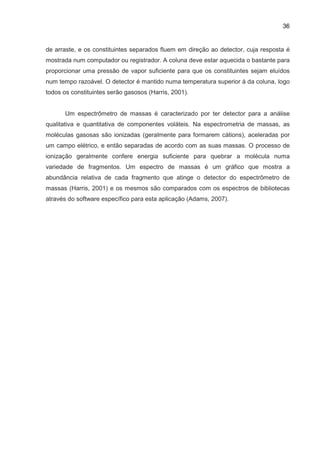 36
de arraste, e os constituintes separados fluem em direção ao detector, cuja resposta é
mostrada num computador ou registrador. A coluna deve estar aquecida o bastante para
proporcionar uma pressão de vapor suficiente para que os constituintes sejam eluídos
num tempo razoável. O detector é mantido numa temperatura superior à da coluna, logo
todos os constituintes serão gasosos (Harris, 2001).
Um espectrômetro de massas é caracterizado por ter detector para a análise
qualitativa e quantitativa de componentes voláteis. Na espectrometria de massas, as
moléculas gasosas são ionizadas (geralmente para formarem cátions), aceleradas por
um campo elétrico, e então separadas de acordo com as suas massas. O processo de
ionização geralmente confere energia suficiente para quebrar a molécula numa
variedade de fragmentos. Um espectro de massas é um gráfico que mostra a
abundância relativa de cada fragmento que atinge o detector do espectrômetro de
massas (Harris, 2001) e os mesmos são comparados com os espectros de bibliotecas
através do software específico para esta aplicação (Adams, 2007).
 
