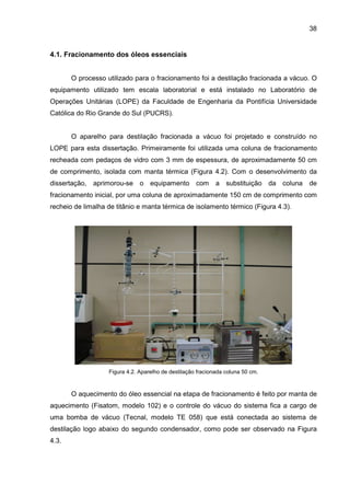 38
4.1. Fracionamento dos óleos essenciais
O processo utilizado para o fracionamento foi a destilação fracionada a vácuo. O
equipamento utilizado tem escala laboratorial e está instalado no Laboratório de
Operações Unitárias (LOPE) da Faculdade de Engenharia da Pontifícia Universidade
Católica do Rio Grande do Sul (PUCRS).
O aparelho para destilação fracionada a vácuo foi projetado e construído no
LOPE para esta dissertação. Primeiramente foi utilizada uma coluna de fracionamento
recheada com pedaços de vidro com 3 mm de espessura, de aproximadamente 50 cm
de comprimento, isolada com manta térmica (Figura 4.2). Com o desenvolvimento da
dissertação, aprimorou-se o equipamento com a substituição da coluna de
fracionamento inicial, por uma coluna de aproximadamente 150 cm de comprimento com
recheio de limalha de titânio e manta térmica de isolamento térmico (Figura 4.3).
Figura 4.2. Aparelho de destilação fracionada coluna 50 cm.
O aquecimento do óleo essencial na etapa de fracionamento é feito por manta de
aquecimento (Fisatom, modelo 102) e o controle do vácuo do sistema fica a cargo de
uma bomba de vácuo (Tecnal, modelo TE 058) que está conectada ao sistema de
destilação logo abaixo do segundo condensador, como pode ser observado na Figura
4.3.
 