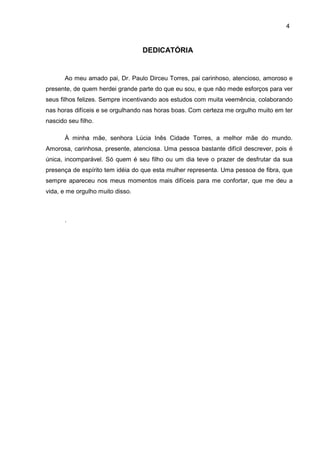4
DEDICATÓRIA
Ao meu amado pai, Dr. Paulo Dirceu Torres, pai carinhoso, atencioso, amoroso e
presente, de quem herdei grande parte do que eu sou, e que não mede esforços para ver
seus filhos felizes. Sempre incentivando aos estudos com muita veemência, colaborando
nas horas difíceis e se orgulhando nas horas boas. Com certeza me orgulho muito em ter
nascido seu filho.
À minha mãe, senhora Lúcia Inês Cidade Torres, a melhor mãe do mundo.
Amorosa, carinhosa, presente, atenciosa. Uma pessoa bastante difícil descrever, pois é
única, incomparável. Só quem é seu filho ou um dia teve o prazer de desfrutar da sua
presença de espírito tem idéia do que esta mulher representa. Uma pessoa de fibra, que
sempre apareceu nos meus momentos mais difíceis para me confortar, que me deu a
vida, e me orgulho muito disso.
.
 