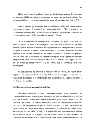 40
No topo da coluna, inserido na cabeça de destilação do sistema, foi introduzido
um termopar (TC2) que indica a temperatura de saída das frações da coluna. Este
termopar está ligado a um amostrador digital e a precisão desta variável é de ±1,5ºC.
Após a cabeça de destilação, foram inseridos em série, dois condensadores
refrigerados por água. O primeiro é um condensador de tubo (TR1) e o segundo um
condensador de bolas (TR2). A temperatura da água de refrigeração é controlada por
um banho termostástico (BF), marca Tecnal, modelo TE-2000.
Após a sequência de condensadores, utilizou-se uma junta conectante, com
saída para vácuo e ligada a ela uma junta conectante para isolamento do vácuo no
sistema, visando a coleta de amostras das frações destiladas. O objetivo desta conexão
é impedir a variação da pressão interna do sistema no momento da retirada da fração
destilada. Esta junta foi desenvolvida no próprio laboratório e é constituída por duas
válvulas, uma para o isolamento do sistema e uma para alívio da pressão interna no
compartimento onde está acondicionada a fração a ser retirada. Esta fração é mantida
em um balão de fundo redondo (B2) de 100mL que é substituído após cada
amostragem.
O óleo essencial de citronela foi destilado em 05 frações, de alecrim em 04
frações e de aroeira em 03 frações. Os dados com a condições operacionais das
respectivas destilações e os rendimentos são apresentados no capítulo referente a
resultados e discussões.
4.2. Determinação da composição química
Os óleos essenciais e suas respectivas frações foram analisados por
cromatografia gasosa - espectrometria de massas em triplicata. O equipamento utilizado
é da marca Agilent Technologies, modelo 7890A CG system Coluna capilar HP – 5 MS
(30 m de comprimento x 0,250 mm de diâmetro interno x 0,25 µm de espessura), 60 a
325/350 ºC de temperatura. O gás de arraste utilizado é o hélio. As análises no
espectrômetro de massa (MS) foram realizadas em equipamento da marca Agilent
Technologies, modelo 5975C VL MSD, operando em 70 eV e a temperatura da fonte de
íon foi mantida em 230ºC. É injetado 5 µL de amostra diluída (1:1) em n-hexano. De
posse dos resultados se calculou o índice aritmético de cada componente detectado nas
 