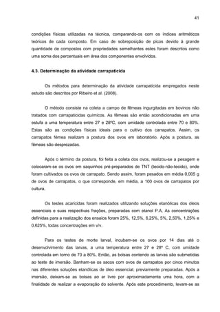 41
condições físicas utilizadas na técnica, comparando-os com os índices aritméticos
teóricos de cada composto. Em caso de sobreposição de picos devido à grande
quantidade de compostos com propriedades semelhantes estes foram descritos como
uma soma dos percentuais em área dos componentes envolvidos.
4.3. Determinação da atividade carrapaticida
Os métodos para determinação da atividade carrapaticida empregados neste
estudo são descritos por Ribeiro et al. (2008).
O método consiste na coleta a campo de fêmeas ingurgitadas em bovinos não
tratados com carrapaticidas químicos. As fêmeas são então acondicionadas em uma
estufa a uma temperatura entre 27 e 28ºC, com umidade controlada entre 70 e 80%.
Estas são as condições físicas ideais para o cultivo dos carrapatos. Assim, os
carrapatos fêmea realizam a postura dos ovos em laboratório. Após a postura, as
fêmeas são desprezadas.
Após o término da postura, foi feita a coleta dos ovos, realizou-se a pesagem e
colocaram-se os ovos em saquinhos pré-preparados de TNT (tecido-não-tecido), onde
foram cultivados os ovos de carrapato. Sendo assim, foram pesados em média 0,005 g
de ovos de carrapatos, o que corresponde, em média, a 100 ovos de carrapatos por
cultura.
Os testes acaricidas foram realizados utilizando soluções etanólicas dos óleos
essenciais e suas respectivas frações, preparadas com etanol P.A. As concentrações
definidas para a realização dos ensaios foram 25%, 12,5%, 6,25%, 5%, 2,50%, 1,25% e
0,625%, todas concentrações em v/v.
Para os testes de morte larval, incubam-se os ovos por 14 dias até o
desenvolvimento das larvas, a uma temperatura entre 27 e 28º C, com umidade
controlada em torno de 70 a 80%. Então, as bolsas contendo as larvas são submetidas
ao teste de imersão. Banham-se os sacos com ovos de carrapatos por cinco minutos
nas diferentes soluções etanólicas de óleo essencial, previamente preparadas. Após a
imersão, deixam-se as bolsas ao ar livre por aproximadamente uma hora, com a
finalidade de realizar a evaporação do solvente. Após este procedimento, levam-se as
 