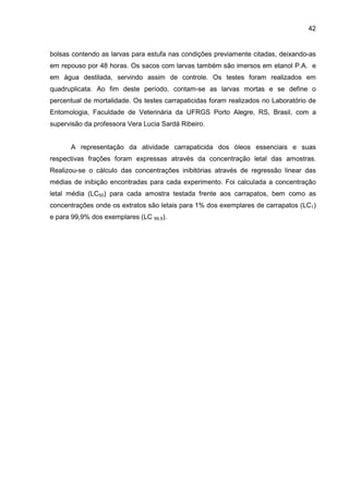 42
bolsas contendo as larvas para estufa nas condições previamente citadas, deixando-as
em repouso por 48 horas. Os sacos com larvas também são imersos em etanol P.A. e
em água destilada, servindo assim de controle. Os testes foram realizados em
quadruplicata. Ao fim deste período, contam-se as larvas mortas e se define o
percentual de mortalidade. Os testes carrapaticidas foram realizados no Laboratório de
Entomologia, Faculdade de Veterinária da UFRGS Porto Alegre, RS, Brasil, com a
supervisão da professora Vera Lucia Sardá Ribeiro.
A representação da atividade carrapaticida dos óleos essenciais e suas
respectivas frações foram expressas através da concentração letal das amostras.
Realizou-se o cálculo das concentrações inibitórias através de regressão linear das
médias de inibição encontradas para cada experimento. Foi calculada a concentração
letal média (LC50) para cada amostra testada frente aos carrapatos, bem como as
concentrações onde os extratos são letais para 1% dos exemplares de carrapatos (LC1)
e para 99,9% dos exemplares (LC 99,9).
 