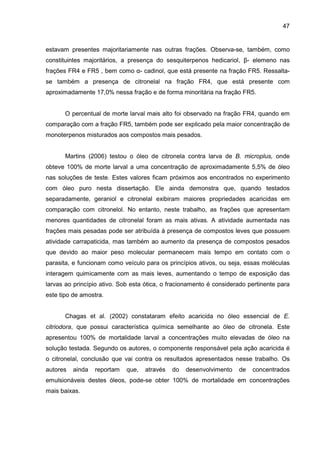 47
estavam presentes majoritariamente nas outras frações. Observa-se, também, como
constituintes majoritários, a presença do sesquiterpenos hedicariol, β- elemeno nas
frações FR4 e FR5 , bem como α- cadinol, que está presente na fração FR5. Ressalta-
se também a presença de citronelal na fração FR4, que está presente com
aproximadamente 17,0% nessa fração e de forma minoritária na fração FR5.
O percentual de morte larval mais alto foi observado na fração FR4, quando em
comparação com a fração FR5, também pode ser explicado pela maior concentração de
monoterpenos misturados aos compostos mais pesados.
Martins (2006) testou o óleo de citronela contra larva de B. microplus, onde
obteve 100% de morte larval a uma concentração de aproximadamente 5,5% de óleo
nas soluções de teste. Estes valores ficam próximos aos encontrados no experimento
com óleo puro nesta dissertação. Ele ainda demonstra que, quando testados
separadamente, geraniol e citronelal exibiram maiores propriedades acaricidas em
comparação com citronelol. No entanto, neste trabalho, as frações que apresentam
menores quantidades de citronelal foram as mais ativas. A atividade aumentada nas
frações mais pesadas pode ser atribuída à presença de compostos leves que possuem
atividade carrapaticida, mas também ao aumento da presença de compostos pesados
que devido ao maior peso molecular permanecem mais tempo em contato com o
parasita, e funcionam como veículo para os princípios ativos, ou seja, essas moléculas
interagem quimicamente com as mais leves, aumentando o tempo de exposição das
larvas ao princípio ativo. Sob esta ótica, o fracionamento é considerado pertinente para
este tipo de amostra.
Chagas et al. (2002) constataram efeito acaricida no óleo essencial de E.
citriodora, que possui característica química semelhante ao óleo de citronela. Este
apresentou 100% de mortalidade larval a concentrações muito elevadas de óleo na
solução testada. Segundo os autores, o componente responsável pela ação acaricida é
o citronelal, conclusão que vai contra os resultados apresentados nesse trabalho. Os
autores ainda reportam que, através do desenvolvimento de concentrados
emulsionáveis destes óleos, pode-se obter 100% de mortalidade em concentrações
mais baixas.
 
