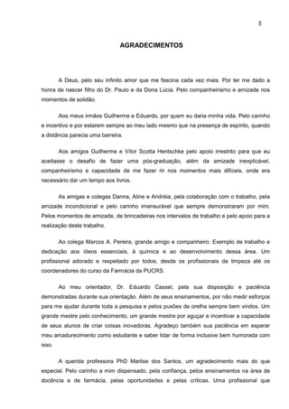 5
AGRADECIMENTOS
A Deus, pelo seu infinito amor que me fascina cada vez mais. Por ter me dado a
honra de nascer filho do Dr. Paulo e da Dona Lúcia. Pelo companheirismo e amizade nos
momentos de solidão.
Aos meus irmãos Guilherme e Eduardo, por quem eu daria minha vida. Pelo carinho
e incentivo e por estarem sempre ao meu lado mesmo que na presença de espírito, quando
a distância parecia uma barreira.
Aos amigos Guilherme e Vítor Scotta Hentschke pelo apoio irrestrito para que eu
aceitasse o desafio de fazer uma pós-graduação, além da amizade inexplicável,
companheirismo e capacidade de me fazer rir nos momentos mais difíceis, onde era
necessário dar um tempo aos livros.
As amigas e colegas Danna, Aline e Andréia, pela colaboração com o trabalho, pela
amizade incondicional e pelo carinho imensurável que sempre demonstraram por mim.
Pelos momentos de amizade, de brincadeiras nos intervalos de trabalho e pelo apoio para a
realização deste trabalho.
Ao colega Marcos A. Pereira, grande amigo e companheiro. Exemplo de trabalho e
dedicação aos óleos essenciais, à química e ao desenvolvimento dessa área. Um
profissional adorado e respeitado por todos, desde os profissionais da limpeza até os
coordenadores do curso da Farmácia da PUCRS.
Ao meu orientador, Dr. Eduardo Cassel, pela sua disposição e paciência
demonstradas durante sua orientação. Além de seus ensinamentos, por não medir esforços
para me ajudar durante toda a pesquisa e pelos puxões de orelha sempre bem vindos. Um
grande mestre pelo conhecimento, um grande mestre por aguçar e incentivar a capacidade
de seus alunos de criar coisas inovadoras. Agradeço também sua paciência em esperar
meu amadurecimento como estudante e saber lidar de forma inclusive bem humorada com
isso.
A querida professora PhD Marlise dos Santos, um agradecimento mais do que
especial. Pelo carinho a mim dispensado, pela confiança, pelos ensinamentos na área de
docência e de farmácia, pelas oportunidades e pelas críticas. Uma profissional que
 