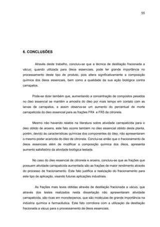 55
6. CONCLUSÕES
Através deste trabalho, concluiu-se que a técnica de destilação fracionada a
vácuo, quando utilizada para óleos essenciais, pode ter grande importância no
processamento deste tipo de produto, pois altera significativamente a composição
química dos óleos essenciais, bem como a qualidade da sua ação biológica contra
carrapatos.
Pode-se dizer também que, aumentando a concentração de compostos pesados
no óleo essencial se mantém a amostra do óleo por mais tempo em contato com as
larvas de carrapatos, e assim observa-se um aumento do percentual de morte
carrapaticida do óleo essencial para as frações FR4 e FR5 da citronela.
Mesmo não havendo relatos na literatura sobre atividade carrapaticida para o
óleo obtido de aroeira, este fato ocorre também no óleo essencial obtido desta planta,
porém, devido às características químicas dos componentes do óleo, não apresentaram
o mesmo poder acaricida do óleo de citronela. Conclui-se então que o fracionamento de
óleos essenciais além de modificar a composição química dos óleos, apresenta
aumento satisfatório da atividade biológica testada.
No caso do óleo essencial de citronela e aroeira, concluiu-se que as frações que
possuem atividade carrapaticida aumentada são as frações de maior rendimento através
do processo de fracionamento. Este fato justifica a realização do fracionamento para
este tipo de aplicação, visando futuras aplicações industriais.
As frações mais leves obtidas através de destilação fracionada a vácuo, que
através dos testes realizados nesta dissertação não apresentaram atividade
carrapaticida, são ricas em monoterpenos, que são moléculas de grande importância na
indústria química e farmacêutica. Este fato corrobora com a utilização da destilação
fracionada a vácuo para o processamento de óleos essenciais.
 