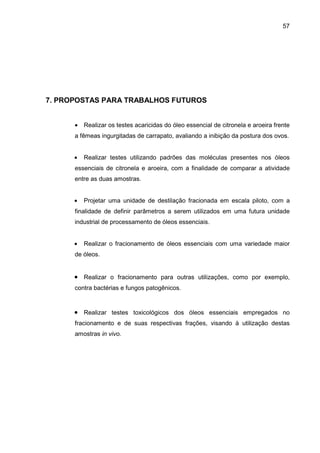 57
7. PROPOSTAS PARA TRABALHOS FUTUROS
• Realizar os testes acaricidas do óleo essencial de citronela e aroeira frente
a fêmeas ingurgitadas de carrapato, avaliando a inibição da postura dos ovos.
• Realizar testes utilizando padrões das moléculas presentes nos óleos
essenciais de citronela e aroeira, com a finalidade de comparar a atividade
entre as duas amostras.
• Projetar uma unidade de destilação fracionada em escala piloto, com a
finalidade de definir parâmetros a serem utilizados em uma futura unidade
industrial de processamento de óleos essenciais.
• Realizar o fracionamento de óleos essenciais com uma variedade maior
de óleos.
• Realizar o fracionamento para outras utilizações, como por exemplo,
contra bactérias e fungos patogênicos.
• Realizar testes toxicológicos dos óleos essenciais empregados no
fracionamento e de suas respectivas frações, visando à utilização destas
amostras in vivo.
 