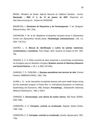 59
BRASIL, Ministério da Saúde, Agência Nacional de Vigilância Sanitária - Anvisa.
Resolução - RDC nº 2, de 15 de janeiro de 2007. Disponível em:
http://www.anvisa.gov.br . Acesso em 20/02/2009.
BRUNETON, J. Elementos de fitoquímica y de Farmacognosia. 1º ed. Zaragoza:
Editorial Acribia, 1991. 274p.
CASTREJÓN, F. M.; et alli. Repellence of Boophilus microplus larvae in Stylosanthes
humilis and Stylosanthes hamata plants. Parasitologia Latinoamericana. v.58, n.2,
2003. 118-121p.
CASTRO, L. O. Manual de identificação e cultivo de plantas medicinais,
condimentares e aromáticas. Porto Alegre: SEC- Governo do Estado do RS, 1993.
79p.
CHAGAS, A. C. S. Efeito acaricida de óleos essenciais e concentrados emulsionáveis
de Eucalyptus spp em Boophilus microplus. Brazilian Journal of Veterinary Research
and Animal Science, v. 39, n. 5, 2002. 247-253p.
CHARLES, T. P.; FURLONG, J. Doenças parasitárias dos bovinos de leite. Coronel
Pacheco: EMBRAPA-CNPGL, 1992. 134p.
CLARK, L. G. ; et alli. Association of pesticide toxicosis with some health factors during
the tick eradication program in Puerto Rico. In: International Symposium on Veterinary
Epidemiology and Economics, 1982, Arlington. Proceedings… Edwardsville: Veterinary
Medicine Publishing Co., 1982. p. 620-3.
CORAZZA, S. Aromacologia: uma ciência de muitos cheiros. São Paulo: SENAC,
2002. 408p.
CORDOVÉS, C. O. Carrapato: controle ou erradicação. Alegrete: Editora Gralha,
1996. 130p.
CORDOVÉS, C. O. Carrapato: controle ou erradicação. Guaíba: Agropecuária, 1997.
176p.
 
