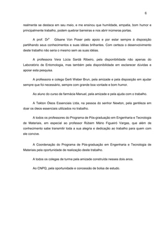 6
realmente se destaca em seu meio, e me ensinou que humildade, empatia, bom humor e
principalmente trabalho, podem quebrar barreiras e nos abrir inúmeras portas.
A prof. Dra
Gilsane Von Poser pelo apoio e por estar sempre à disposição
partilhando seus conhecimentos e suas idéias brilhantes. Com certeza o desenvolvimento
deste trabalho não seria o mesmo sem as suas idéias.
A professora Vera Lúcia Sardá Ribeiro, pela disponibilidade não apenas do
Laboratório de Entomologia, mas também pela disponibilidade em esclarecer dúvidas e
apoiar esta pesquisa.
A professora e colega Gerti Weber Brun, pela amizade e pela disposição em ajudar
sempre que foi necessário, sempre com grande boa vontade e bom humor.
Ao aluno do curso de farmácia Manuel, pela amizade e pela ajuda com o trabalho.
A Tekton Óleos Essenciais Ltda, na pessoa do senhor Newton, pela gentileza em
doar os óleos essenciais utilizados no trabalho.
A todos os professores do Programa de Pós-graduação em Engenharia e Tecnologia
de Materiais, em especial ao professor Rúbem Mário Figueiró Vargas, que além de
conhecimento sabe transmitir toda a sua alegria e dedicação ao trabalho para quem com
ele convive.
A Coordenação do Programa de Pós-graduação em Engenharia e Tecnologia de
Materiais pela oportunidade de realização deste trabalho.
A todos os colegas de turma pela amizade construída nesses dois anos.
Ao CNPQ, pela oportunidade e concessão de bolsa de estudo.
 