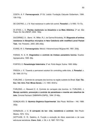 60
COSTA, A. F. Farmacognosia. 5ª Ed. Lisbôa: Fundação Calouste Gulbenkain, 1994.
104-110p.
DE CASTRO, J. J. N. Host resistance in cattle tick control. Parasitol. v. 9,1993. 13-17p.
DI STASI, L. C. Plantas medicinais na Amazônia e na Mata Atlântica. 2º ed. São
Paulo: Ed. Da UNESP, 2002. 160p.
DUCORNEZ, S. ; Barre´, N.; Miller, R.J.; de Garine-Wichatisky, M. Diagnosis of amitraz
resistance in Boophilus microplus in New Caledonia with modified Larval Packet
Test.. Vet. Parasitol., 2005. 285–292p.
EVANS, W. C. Farmacognosia. México: Interamericana/ Mcgraw-Hill, 1991. 254p.
FARIAS, N. A. R. Diagnóstico e controle da tristeza parasitária bovina. Guaíba:
Agropecuária, 1995. 80p.
FORTES, E. Parasitologia Veterinária. 2º ed. Porto Alegre: Sulina. 1993. 606p.
FRISCH, J. E. Towards a permanent solution for controlling cattle ticks. J. Parasitol. v.
29, 1999. 57-71p.
FURLONG, J. Controle do carrapato dos bovinos na região sudeste do Brasil. Cad. Téc.
Esc. Vet. Univ. Fed. Minas Gerais, v. 8, 1993. 49-61p.
FURLONG, J.; Massard C. A. Controle do carrapato dos bovinos. In: FURLONG, J.
Manejo sanitário, prevenção e controle de parasitoses e mamite em rebanhos de
leite. Coronel Pacheco: EMBRAPA-CNPGL, 1994. 37-48p..
GONÇALVES, D. Química Orgânica Experimental. São Paulo: McGraw – Hill, 1988.
302p.
GONZALES, J. C. O carrapato do boi: vida, resistência e controle. São Paulo:
Mestre, 1974. 101p.
GOTTLIEB, O. R.; Salatino, A. Função e evolução de óleos essenciais e de suas
estruturas secretoras. Cienc. Cult., v. 39, n. 8, 1987. 707-715p.
 