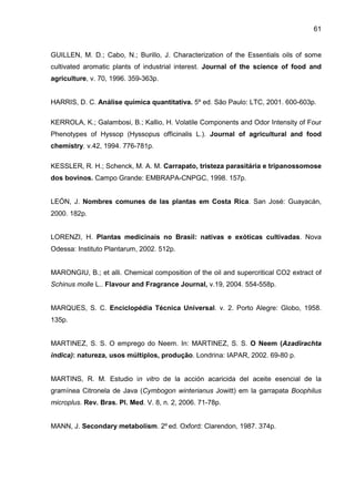 61
GUILLEN, M. D.; Cabo, N.; Burillo, J. Characterization of the Essentials oils of some
cultivated aromatic plants of industrial interest. Journal of the science of food and
agriculture, v. 70, 1996. 359-363p.
HARRIS, D. C. Análise química quantitativa. 5º ed. São Paulo: LTC, 2001. 600-603p.
KERROLA, K.; Galambosi, B.; Kallio, H. Volatile Components and Odor Intensity of Four
Phenotypes of Hyssop (Hyssopus officinalis L.). Journal of agricultural and food
chemistry. v.42, 1994. 776-781p.
KESSLER, R. H.; Schenck, M. A. M. Carrapato, tristeza parasitária e tripanossomose
dos bovinos. Campo Grande: EMBRAPA-CNPGC, 1998. 157p.
LEÓN, J. Nombres comunes de las plantas em Costa Rica. San José: Guayacán,
2000. 182p.
LORENZI, H. Plantas medicinais no Brasil: nativas e exóticas cultivadas. Nova
Odessa: Instituto Plantarum, 2002. 512p.
MARONGIU, B.; et alli. Chemical composition of the oil and supercritical CO2 extract of
Schinus molle L.. Flavour and Fragrance Journal, v.19, 2004. 554-558p.
MARQUES, S. C. Enciclopédia Técnica Universal. v. 2. Porto Alegre: Globo, 1958.
135p.
MARTINEZ, S. S. O emprego do Neem. In: MARTINEZ, S. S. O Neem (Azadirachta
indica): natureza, usos múltiplos, produção. Londrina: IAPAR, 2002. 69-80 p.
MARTINS, R. M. Estudio in vitro de la acción acaricida del aceite esencial de la
gramínea Citronela de Java (Cymbogon winterianus Jowitt) em la garrapata Boophilus
microplus. Rev. Bras. Pl. Med. V. 8, n. 2, 2006. 71-78p.
MANN, J. Secondary metabolism. 2º ed. Oxford: Clarendon, 1987. 374p.
 