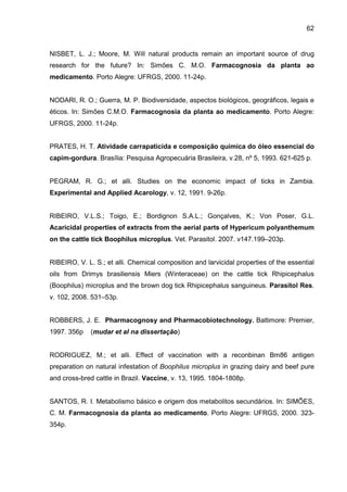 62
NISBET, L. J.; Moore, M. Will natural products remain an important source of drug
research for the future? In: Simões C. M.O. Farmacognosia da planta ao
medicamento. Porto Alegre: UFRGS, 2000. 11-24p.
NODARI, R. O.; Guerra, M. P. Biodiversidade, aspectos biológicos, geográficos, legais e
éticos. In: Simões C.M.O. Farmacognosia da planta ao medicamento. Porto Alegre:
UFRGS, 2000. 11-24p.
PRATES, H. T. Atividade carrapaticida e composição química do óleo essencial do
capim-gordura. Brasília: Pesquisa Agropecuária Brasileira, v.28, nº 5, 1993. 621-625 p.
PEGRAM, R. G.; et alli. Studies on the economic impact of ticks in Zambia.
Experimental and Applied Acarology, v. 12, 1991. 9-26p.
RIBEIRO, V.L.S.; Toigo, E.; Bordignon S.A.L.; Gonçalves, K.; Von Poser, G.L.
Acaricidal properties of extracts from the aerial parts of Hypericum polyanthemum
on the cattle tick Boophilus microplus. Vet. Parasitol. 2007. v147.199–203p.
RIBEIRO, V. L. S.; et alli. Chemical composition and larvicidal properties of the essential
oils from Drimys brasiliensis Miers (Winteraceae) on the cattle tick Rhipicephalus
(Boophilus) microplus and the brown dog tick Rhipicephalus sanguineus. Parasitol Res.
v. 102, 2008. 531–53p.
ROBBERS, J. E. Pharmacognosy and Pharmacobiotechnology. Baltimore: Premier,
1997. 356p (mudar et al na dissertação)
RODRIGUEZ, M.; et alli. Effect of vaccination with a reconbinan Bm86 antigen
preparation on natural infestation of Boophilus microplus in grazing dairy and beef pure
and cross-bred cattle in Brazil. Vaccine, v. 13, 1995. 1804-1808p.
SANTOS, R. I. Metabolismo básico e origem dos metabolitos secundários. In: SIMÕES,
C. M. Farmacognosia da planta ao medicamento. Porto Alegre: UFRGS, 2000. 323-
354p.
 