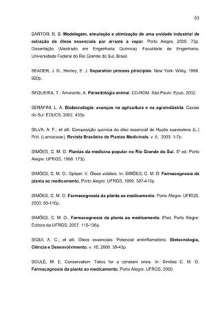 63
SARTOR, R. B. Modelagem, simulação e otimização de uma unidade industrial de
extração de óleos essenciais por arraste a vapor. Porto Alegre, 2009. 73p.
Dissertação (Mestrado em Engenharia Química). Faculdade de Engenharia,
Universidade Federal do Rio Grande do Sul, Brasil.
SEADER, J. D., Henley, E. J. Separation process principles. New York: Wiley, 1998.
920p.
SEQUEIRA, T.; Amarante, A. Parasitologia animal. CD-ROM. São Paulo: Epub, 2002.
SERAFINI, L. A. Biotecnologia: avanços na agricultura e na agroindústria. Caxias
do Sul: EDUCS, 2002. 433p.
SILVA, A. F.; et alli. Composição química do óleo essencial de Hyptis suaveolens (L.)
Poit. (Lamiaceae). Revista Brasileira de Plantas Medicinais. v. 6, 2003. 1-7p.
SIMÕES, C. M. O. Plantas da medicina popular no Rio Grande do Sul. 5º ed. Porto
Alegre: UFRGS, 1998. 173p.
SIMÕES, C. M. O.; Spitzer, V. Óleos voláteis. In: SIMÕES, C. M. O. Farmacognosia da
planta ao medicamento. Porto Alegre: UFRGS, 1999. 387-415p.
SIMÕES, C. M. O. Farmacognosia da planta ao medicamento. Porto Alegre: UFRGS,
2000. 50-110p.
SIMÕES, C. M. O., Farmacognosia da planta ao medicamento. 6ºed. Porto Alegre:
Editora da UFRGS, 2007. 115-136p.
SIQUI, A. C.; et alli. Óleos essenciais: Potencial antiinflamatório. Biotecnologia,
Ciência e Desenvolvimento, v. 16, 2000. 38-43p.
SOULÉ, M. E. Conservation: Tatics for a constant crisis. In: Simões C. M. O.
Farmacognosia da planta ao medicamento. Porto Alegre: UFRGS, 2000.
 