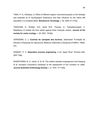 64
TANU, P. A.; Adholeya, A. Effect of different organic manures/composts on the herbage
and essential oil of Cymbopogon winterianus and their influence on the native AM
population in a marginal alfisol. Bioresource Tecnology, v. 92, 2004 311-319p.
TAWATSIN, A.; Wratten, S.D.; Scott, R.R.; Thavara, U.; Techadamrongsin, Y.
Repellency of volatile oils from plants against three mosquito vectors. Journal of the
society for vector ecology, v. 26, 2001. 76-82p.
VERÍSSIMO, C. J. Controle do carrapato dos bovinos. Jaboticabal: Fundação de
Estudos e Pesquisas em Agronomia, Medicina Veterinária e Zootecnia (FUNEP), 1993a.
27p.
WANKAT, P. C. Separation process engineering. 2 ed. Upper River: Prentice Hall.
2007 738p.
WHARTHORN, R. H.; Utech, K. B. W. The relation between engorgement and dropping
of B. microplus (Canestrini) (Ixodidae) to the assessment of tick numbers on cattle.
Journal Australian Entomology Society, v. 9, 1970. 171-182p.
 