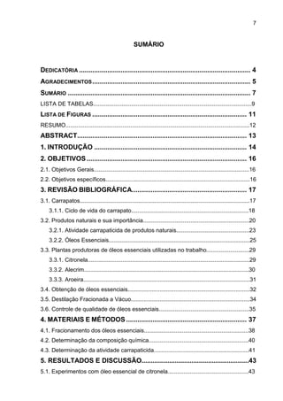 7
SUMÁRIO
DEDICATÓRIA ........................................................................................... 4
AGRADECIMENTOS.................................................................................... 5
SUMÁRIO ................................................................................................. 7
LISTA DE TABELAS....................................................................................................9
LISTA DE FIGURAS .................................................................................. 11
RESUMO....................................................................................................................12
ABSTRACT.......................................................................................... 13
1. INTRODUÇÃO ................................................................................. 14
2. OBJETIVOS..................................................................................... 16
2.1. Objetivos Gerais..................................................................................................16
2.2. Objetivos específicos...........................................................................................16
3. REVISÃO BIBLIOGRÁFICA............................................................. 17
3.1. Carrapatos...........................................................................................................17
3.1.1. Ciclo de vida do carrapato..........................................................................18
3.2. Produtos naturais e sua importância...................................................................20
3.2.1. Atividade carrapaticida de produtos naturais..............................................23
3.2.2. Óleos Essenciais.........................................................................................25
3.3. Plantas produtoras de óleos essenciais utilizadas no trabalho...........................29
3.3.1. Citronela......................................................................................................29
3.3.2. Alecrim........................................................................................................30
3.3.3. Aroeira.........................................................................................................31
3.4. Obtenção de óleos essenciais.............................................................................32
3.5. Destilação Fracionada a Vácuo...........................................................................34
3.6. Controle de qualidade de óleos essenciais.........................................................35
4. MATERIAIS E MÉTODOS ................................................................ 37
4.1. Fracionamento dos óleos essenciais..................................................................38
4.2. Determinação da composição química...............................................................40
4.3. Determinação da atividade carrapaticida............................................................41
5. RESULTADOS E DISCUSSÃO..........................................................43
5.1. Experimentos com óleo essencial de citronela...................................................43
 