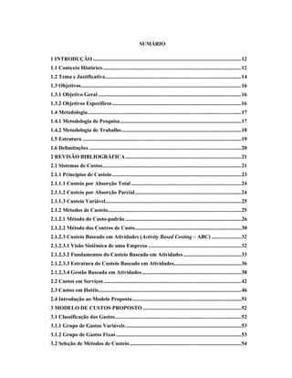 SUMÁRIO
1 INTRODUÇÃO ..............................................................................................................12
1.1 Contexto Histórico.......................................................................................................12
1.2 Tema e Justificativa.....................................................................................................14
1.3 Objetivos.......................................................................................................................16
1.3.1 Objetivo Geral ..........................................................................................................16
1.3.2 Objetivos Específicos................................................................................................16
1.4 Metodologia..................................................................................................................17
1.4.1 Metodologia de Pesquisa..........................................................................................17
1.4.2 Metodologia de Trabalho.........................................................................................18
1.5 Estrutura ......................................................................................................................19
1.6 Delimitações .................................................................................................................20
2 REVISÃO BIBLIOGRÁFICA......................................................................................21
2.1 Sistemas de Custos.......................................................................................................21
2.1.1 Princípios de Custeio................................................................................................23
2.1.1.1 Custeio por Absorção Total..................................................................................24
2.1.1.2 Custeio por Absorção Parcial...............................................................................24
2.1.1.3 Custeio Variável.....................................................................................................25
2.1.2 Métodos de Custeio...................................................................................................25
2.1.2.1 Método do Custo-padrão ......................................................................................26
2.1.2.2 Método dos Centros de Custo...............................................................................30
2.1.2.3 Custeio Baseado em Atividades (Activity Based Costing – ABC) ......................32
2.1.2.3.1 Visão Sistêmica de uma Empresa .....................................................................32
2.1.2.3.2 Fundamentos do Custeio Baseado em Atividades ...........................................33
2.1.2.3.3 Estrutura do Custeio Baseado em Atividades..................................................36
2.1.2.3.4 Gestão Baseada em Atividades..........................................................................38
2.2 Custos em Serviços ......................................................................................................42
2.3 Custos em Hotéis..........................................................................................................46
2.4 Introdução ao Modelo Proposto.................................................................................51
3 MODELO DE CUSTOS PROPOSTO .........................................................................52
3.1 Classificação dos Gastos..............................................................................................52
3.1.1 Grupo de Gastos Variáveis......................................................................................53
3.1.2 Grupo de Gastos Fixos .............................................................................................53
3.2 Seleção de Métodos de Custeio...................................................................................54
 