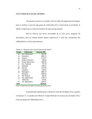 99
4.2.4.3 Cálculo do Custo das Atividades
Novamente recorreu-se à consulta a base de dados de pagamentos da empresa
para se verificar o custo de cada grupo de colaborador (CCi) e direcioná-lo às atividades. A
Tabela 14 apresenta os custos provenientes de cada uma das funções.
Deve-se observar que houve necessidade de se criar novas categorias de
funcionários, pois no sistema anterior apenas registrava-se o valor dos vencimentos dos
colaboradores e o setor a que pertencia.
Tabela 14 – Despesas com recursos humanos por função
Codigo Colaborador Despesa (R$)
ao Aux. Operacional 1901,99
ca Camareira 4680,13
co Copeira 2712,87
df Diretor Financeiro 392,00
do Diretor Operacional 1684,36
er Enc. Reservas 727,78
g Garagista 1499,42
gm Garcom 1515,54
l Lavadeira 884,04
ms Mensageiro 2982,15
r Recepcao 3929,44
rp Rel. Publicas 582,49
so Sup. Operacional 2184,14
t Telefonista 819,95
tm Tec. Manutencao 1879,17
Total 28375,47
Fonte: Consulta banco de dados do sistema gerencial do hotel
O procedimento adotado para o cálculo do custo das atividades (CAi), expresso
na Equação 11, é o produto das Matrizes: Tempo Dedicado de recursos por atividades (Td) e
Custo por grupo de Colaboradores (CC).
 