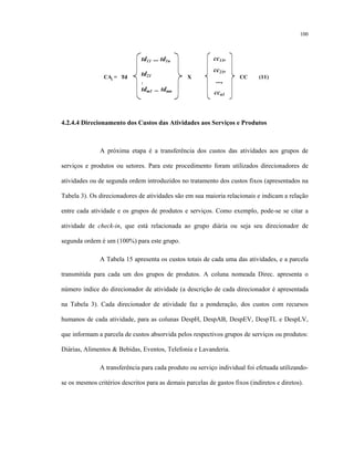 100
td11 ... td1n
td21
:
tdm1 ... tdmn
CAi = Td X CC (11)
cc11,
cc21,
...,
ccn1
4.2.4.4 Direcionamento dos Custos das Atividades aos Serviços e Produtos
A próxima etapa é a transferência dos custos das atividades aos grupos de
serviços e produtos ou setores. Para este procedimento foram utilizados direcionadores de
atividades ou de segunda ordem introduzidos no tratamento dos custos fixos (apresentados na
Tabela 3). Os direcionadores de atividades são em sua maioria relacionais e indicam a relação
entre cada atividade e os grupos de produtos e serviços. Como exemplo, pode-se se citar a
atividade de check-in, que está relacionada ao grupo diária ou seja seu direcionador de
segunda ordem é um (100%) para este grupo.
A Tabela 15 apresenta os custos totais de cada uma das atividades, e a parcela
transmitida para cada um dos grupos de produtos. A coluna nomeada Direc. apresenta o
número índice do direcionador de atividade (a descrição de cada direcionador é apresentada
na Tabela 3). Cada direcionador de atividade faz a ponderação, dos custos com recursos
humanos de cada atividade, para as colunas DespH, DespAB, DespEV, DespTL e DespLV,
que informam a parcela de custos absorvida pelos respectivos grupos de serviços ou produtos:
Diárias, Alimentos & Bebidas, Eventos, Telefonia e Lavanderia.
A transferência para cada produto ou serviço individual foi efetuada utilizando-
se os mesmos critérios descritos para as demais parcelas de gastos fixos (indiretos e diretos).
 