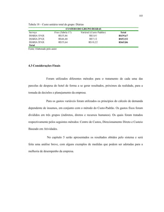 103
Tabela 18 – Custo unitário total do grupo: Diárias
Serviço Fixo (Tabela 17) Variável (Custo Padrão) Total
DIARIA 1PAX R$35,86 R$3,81 R$39,67
DIARIA 2PAX R$46,40 R$7,12 R$53,52
DIARIA 3PAX R$55,64 R$10,22 R$65,86
Total
CUSTEIO DO GRUPO DIÁRAS
Fonte: Elaborado pelo autor
4.3 Considerações Finais
Foram utilizados diferentes métodos para o tratamento de cada uma das
parcelas de despesa do hotel de forma a se gerar resultados, próximos da realidade, para a
tomada de decisões e planejamento da empresa.
Para os gastos variáveis foram utilizados os princípios do cálculo de demanda
dependente de insumos, em conjunto com o método do Custo-Padrão. Os gastos fixos foram
divididos em três grupos (indiretos, diretos e recursos humanos). Os quais foram tratados
respectivamente pelos seguintes métodos: Centro de Custos, Direcionamento Direto e Custeio
Baseado em Atividades.
No capítulo 5 serão apresentados os resultados obtidos pelo sistema e será
feita uma análise breve, com alguns exemplos de medidas que podem ser adotadas para a
melhoria de desempenho da empresa.
 