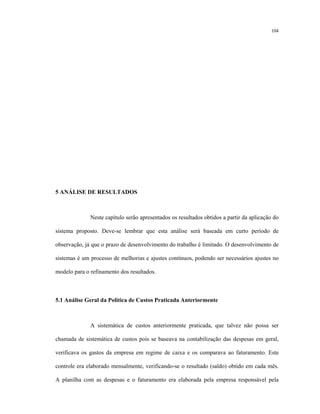104
5 ANÁLISE DE RESULTADOS
Neste capítulo serão apresentados os resultados obtidos a partir da aplicação do
sistema proposto. Deve-se lembrar que esta análise será baseada em curto período de
observação, já que o prazo de desenvolvimento do trabalho é limitado. O desenvolvimento de
sistemas é um processo de melhorias e ajustes contínuos, podendo ser necessários ajustes no
modelo para o refinamento dos resultados.
5.1 Análise Geral da Política de Custos Praticada Anteriormente
A sistemática de custos anteriormente praticada, que talvez não possa ser
chamada de sistemática de custos pois se baseava na contabilização das despesas em geral,
verificava os gastos da empresa em regime de caixa e os comparava ao faturamento. Este
controle era elaborado mensalmente, verificando-se o resultado (saldo) obtido em cada mês.
A planilha com as despesas e o faturamento era elaborada pela empresa responsável pela
 