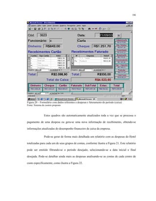 106
Figura 20 – Formulário com dados referentes a despesas e faturamento do período (caixa)
Fonte: Sistema de custeio proposto
Estes quadros são automaticamente atualizados toda a vez que se processa o
pagamento de uma despesa ou gera-se uma nova informação de recebimento, obtendo-se
informações atualizadas do desempenho financeiro de caixa da empresa.
Pode-se gerar de forma mais detalhada um relatório com as despesas do Hotel
totalizadas para cada um de seus grupos de contas, conforme ilustra a Figura 21. Este relatório
pode ser emitido filtrando-se o período desejado, selecionando-se a data inicial e final
desejada. Pode-se detalhar ainda mais as despesas analisando-se as contas de cada centro de
custo especificamente, como ilustra a Figura 22.
 