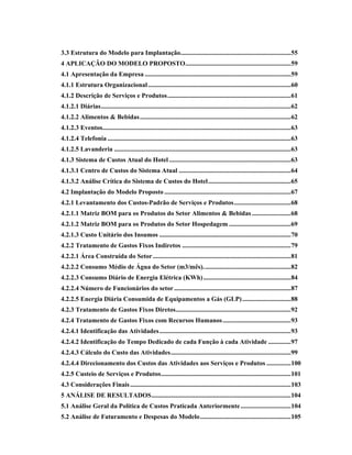 3.3 Estrutura do Modelo para Implantação....................................................................55
4 APLICAÇÃO DO MODELO PROPOSTO.................................................................59
4.1 Apresentação da Empresa ..........................................................................................59
4.1.1 Estrutura Organizacional........................................................................................60
4.1.2 Descrição de Serviços e Produtos............................................................................61
4.1.2.1 Diárias.....................................................................................................................62
4.1.2.2 Alimentos & Bebidas.............................................................................................62
4.1.2.3 Eventos....................................................................................................................63
4.1.2.4 Telefonia .................................................................................................................63
4.1.2.5 Lavanderia .............................................................................................................63
4.1.3 Sistema de Custos Atual do Hotel ...........................................................................63
4.1.3.1 Centro de Custos do Sistema Atual .....................................................................64
4.1.3.2 Análise Crítica do Sistema de Custos do Hotel...................................................65
4.2 Implantação do Modelo Proposto ..............................................................................67
4.2.1 Levantamento dos Custos-Padrão de Serviços e Produtos...................................68
4.2.1.1 Matriz BOM para os Produtos do Setor Alimentos & Bebidas ........................68
4.2.1.2 Matriz BOM para os Produtos do Setor Hospedagem ......................................69
4.2.1.3 Custo Unitário dos Insumos .................................................................................70
4.2.2 Tratamento de Gastos Fixos Indiretos ...................................................................79
4.2.2.1 Área Construída do Setor.....................................................................................81
4.2.2.2 Consumo Médio de Água do Setor (m3/mês)......................................................82
4.2.2.3 Consumo Diário de Energia Elétrica (KWh)......................................................84
4.2.2.4 Número de Funcionários do setor........................................................................87
4.2.2.5 Energia Diária Consumida de Equipamentos a Gás (GLP)..............................88
4.2.3 Tratamento de Gastos Fixos Diretos.......................................................................92
4.2.4 Tratamento de Gastos Fixos com Recursos Humanos..........................................93
4.2.4.1 Identificação das Atividades.................................................................................93
4.2.4.2 Identificação do Tempo Dedicado de cada Função à cada Atividade ..............97
4.2.4.3 Cálculo do Custo das Atividades..........................................................................99
4.2.4.4 Direcionamento dos Custos das Atividades aos Serviços e Produtos ...............100
4.2.5 Custeio de Serviços e Produtos................................................................................101
4.3 Considerações Finais...................................................................................................103
5 ANÁLISE DE RESULTADOS......................................................................................104
5.1 Análise Geral da Política de Custos Praticada Anteriormente...............................104
5.2 Análise de Faturamento e Despesas do Modelo........................................................105
 
