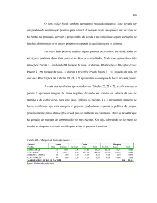 110
O item coffee-break também apresentou resultado negativo. Este deveria ser
um produto de contribuição positiva para o hotel. A solução neste caso parece ser: verificar se
há perdas na produção, corrigir o preço médio de venda e até simplificar alguns cardápios de
lanches, diminuindo-se os custos porém sem a perda de qualidade para os clientes.
Por outro lado pode-se analisar alguns pacotes de produtos, incluindo todos os
serviços e produtos oferecidos, para se verificar seus resultados. Neste caso apresenta-se três
situações: Pacote 1 – incluindo 01 locação de sala, 10 diárias, 40 refeições e 40 coffee-break;
Pacote 2 – 01 locação de sala, 10 diárias e 40 coffee-break; Pacote 3 – 01 locação de sala, 10
diárias e 40 refeições. As Tabelas 20, 21, e 22 apresentam as margens de lucro de cada pacote.
Através dos resultados apresentados nas Tabelas 20, 21 e 22, verifica-se que o
pacote 2 apresenta margem de lucro negativa, devendo ser revistos os valores da sala de
reunião e de coffee-break para este caso. Embora os pacotes 1 e 3 apresentem margem de
lucro, verifica-se que esta margem é pequena, podendo-se repensar a política de preços,
principalmente para o item coffee-break para se melhorar os resultados. Deve-se ressaltar que
há geração de margem de contribuição nos três pacotes. Ou seja, subtraindo-se do preço de
vendas as despesas variáveis o saldo para todos os pacotes é positivo.
Tabela 20 – Margem de lucro do pacote 1
Qtdd Unitário Variável Fixo Total Contrib. Lucro Total
10 49,96 3,81 35,86 39,67 46,14 10,28 102,85
1 60,13 6,62 141,96 148,58 53,51 -88,46 -88,46
40 11,80 4,13 5,09 9,21 7,68 2,59 103,70
40 3,00 2,37 1,29 3,66 0,63 -0,66 -26,59
91,50R$
Custo MargemVendaPacote 1
REFEI€ÇO DO DIA
Produto
DIARIA 1PAX
LOC. SALA
COFFE BREAK
MARGEM DE LUCRO DO PACOTE
Fonte: Elaborado pelo autor
 