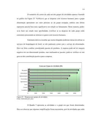 114
O somatório de custos de cada um dos grupos de atividades aparece ilustrado
no gráfico da Figura 25. Verifica-se que as despesas com recursos humanos para o grupo
alimentação apresentam um valor próximo ao do grupo recepção, embora este último
represente parcela bem mais significativa em relação ao faturamento. Desta maneira, poder-
se-ia fazer um estudo mais aprofundado, (verificar se as despesas de cada grupo estão
coerentes), procurando-se otimizar os gastos com recursos humanos.
Entretanto deve-se ressaltar que muitos hóspedes poderiam deixar de utilizar os
serviços de hospedagem do hotel, se não pudessem contar com o serviço de alimentação.
Deve ser feita a análise considerando pacotes de produtos. A empresa pode até ter margem
negativa em um determinado produto, mas analisando-se pacotes, pode-se verificar se este
gera ou não contribuição positiva para a empresa.
0 1000 2000 3000 4000 5000 6000
Recepção
Alimentação
Administração
Governança
Apartamento
Lazer
Evento
Lavanderia
Custos por Grupos de Atividades (R$)
Figura 25 – Despesas por grupos de atividades
Fonte: Elaborado pelo autor
O Quadro 7 apresenta as atividades e o grupo em que foram direcionadas.
Deve-se observar que algumas simplificações foram necessárias, pois há atividades que estão
 
