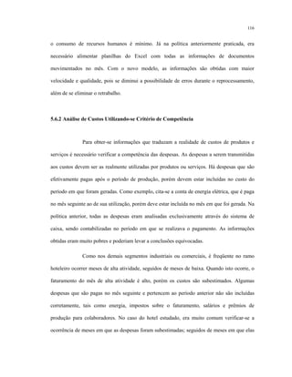 116
o consumo de recursos humanos é mínimo. Já na política anteriormente praticada, era
necessário alimentar planilhas do Excel com todas as informações de documentos
movimentados no mês. Com o novo modelo, as informações são obtidas com maior
velocidade e qualidade, pois se diminui a possibilidade de erros durante o reprocessamento,
além de se eliminar o retrabalho.
5.6.2 Análise de Custos Utilizando-se Critério de Competência
Para obter-se informações que traduzam a realidade de custos de produtos e
serviços é necessário verificar a competência das despesas. As despesas a serem transmitidas
aos custos devem ser as realmente utilizadas por produtos ou serviços. Há despesas que são
efetivamente pagas após o período de produção, porém devem estar incluídas no custo do
período em que foram geradas. Como exemplo, cita-se a conta de energia elétrica, que é paga
no mês seguinte ao de sua utilização, porém deve estar incluída no mês em que foi gerada. Na
política anterior, todas as despesas eram analisadas exclusivamente através do sistema de
caixa, sendo contabilizadas no período em que se realizava o pagamento. As informações
obtidas eram muito pobres e poderiam levar a conclusões equivocadas.
Como nos demais segmentos industriais ou comerciais, é freqüente no ramo
hoteleiro ocorrer meses de alta atividade, seguidos de meses de baixa. Quando isto ocorre, o
faturamento do mês de alta atividade é alto, porém os custos são subestimados. Algumas
despesas que são pagas no mês seguinte e pertencem ao período anterior não são incluídas
corretamente, tais como energia, impostos sobre o faturamento, salários e prêmios de
produção para colaboradores. No caso do hotel estudado, era muito comum verificar-se a
ocorrência de meses em que as despesas foram subestimadas; seguidos de meses em que elas
 
