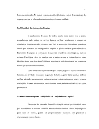 117
foram superestimadas. No modelo proposto, a análise é feita pelo período de competência das
despesas para que as informações estejam mais próximas da realidade.
5.6.3 Qualidade das Informações Geradas
O detalhamento de custos do modelo atual é muito maior, pois se analisa
separadamente cada produto ou serviço. Pode-se verificar isoladamente a margem de
contribuição de cada um deles, tornando mais fácil se atuar sobre determinado produto ou
serviço para a melhora do desempenho da empresa. A política anterior apenas verificava o
faturamento da empresa e comparava-o às despesas, obtendo-se a informação de lucro ou
prejuízo. O problema estava em localizar onde se ganhou e onde se perdeu dinheiro, para a
identificação de uma situação deficitária ou a exploração mais intensiva de um produto ou
serviço que possua bom desempenho.
Outra informação disponibilizada pelo sistema proposto é o custo com recursos
humanos das atividades necessárias à operação do hotel. A partir deste resultado pode-se,
verificar atividades que consomem muitos recursos e custam muito para o hotel, e procurar
rearranjá-las de modo a consumirem menos recursos sem a perda da qualidade do serviço ou
produto final.
5.6.4 Direcionamento para o Planejamento em Longo Prazo da Empresa
Partindo-se dos resultados disponibilizados pelo modelo, pode-se definir metas
para o desempenho de produtos e serviços. As distorções encontradas, como o prejuízo gerado
pelas salas de reunião, podem ser progressivamente reduzidas, sem prejudicar o
relacionamento com os clientes.
 