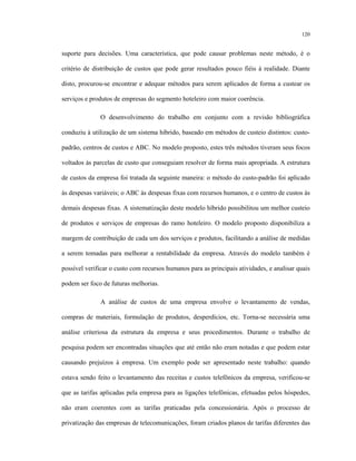 120
suporte para decisões. Uma característica, que pode causar problemas neste método, é o
critério de distribuição de custos que pode gerar resultados pouco fiéis à realidade. Diante
disto, procurou-se encontrar e adequar métodos para serem aplicados de forma a custear os
serviços e produtos de empresas do segmento hoteleiro com maior coerência.
O desenvolvimento do trabalho em conjunto com a revisão bibliográfica
conduziu à utilização de um sistema híbrido, baseado em métodos de custeio distintos: custo-
padrão, centros de custos e ABC. No modelo proposto, estes três métodos tiveram seus focos
voltados às parcelas de custo que conseguiam resolver de forma mais apropriada. A estrutura
de custos da empresa foi tratada da seguinte maneira: o método do custo-padrão foi aplicado
às despesas variáveis; o ABC às despesas fixas com recursos humanos, e o centro de custos às
demais despesas fixas. A sistematização deste modelo híbrido possibilitou um melhor custeio
de produtos e serviços de empresas do ramo hoteleiro. O modelo proposto disponibiliza a
margem de contribuição de cada um dos serviços e produtos, facilitando a análise de medidas
a serem tomadas para melhorar a rentabilidade da empresa. Através do modelo também é
possível verificar o custo com recursos humanos para as principais atividades, e analisar quais
podem ser foco de futuras melhorias.
A análise de custos de uma empresa envolve o levantamento de vendas,
compras de materiais, formulação de produtos, desperdícios, etc. Torna-se necessária uma
análise criteriosa da estrutura da empresa e seus procedimentos. Durante o trabalho de
pesquisa podem ser encontradas situações que até então não eram notadas e que podem estar
causando prejuízos à empresa. Um exemplo pode ser apresentado neste trabalho: quando
estava sendo feito o levantamento das receitas e custos telefônicos da empresa, verificou-se
que as tarifas aplicadas pela empresa para as ligações telefônicas, efetuadas pelos hóspedes,
não eram coerentes com as tarifas praticadas pela concessionária. Após o processo de
privatização das empresas de telecomunicações, foram criados planos de tarifas diferentes das
 