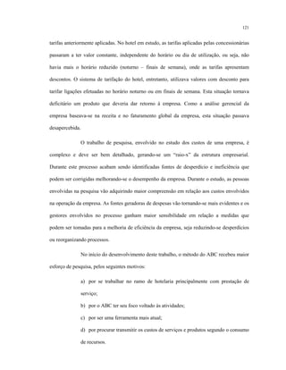 121
tarifas anteriormente aplicadas. No hotel em estudo, as tarifas aplicadas pelas concessionárias
passaram a ter valor constante, independente do horário ou dia de utilização, ou seja, não
havia mais o horário reduzido (noturno – finais de semana), onde as tarifas apresentam
descontos. O sistema de tarifação do hotel, entretanto, utilizava valores com desconto para
tarifar ligações efetuadas no horário noturno ou em finais de semana. Esta situação tornava
deficitário um produto que deveria dar retorno à empresa. Como a análise gerencial da
empresa baseava-se na receita e no faturamento global da empresa, esta situação passava
desapercebida.
O trabalho de pesquisa, envolvido no estudo dos custos de uma empresa, é
complexo e deve ser bem detalhado, gerando-se um “raio-x” da estrutura empresarial.
Durante este processo acabam sendo identificadas fontes de desperdício e ineficiência que
podem ser corrigidas melhorando-se o desempenho da empresa. Durante o estudo, as pessoas
envolvidas na pesquisa vão adquirindo maior compreensão em relação aos custos envolvidos
na operação da empresa. As fontes geradoras de despesas vão tornando-se mais evidentes e os
gestores envolvidos no processo ganham maior sensibilidade em relação a medidas que
podem ser tomadas para a melhoria de eficiência da empresa, seja reduzindo-se desperdícios
ou reorganizando processos.
No início do desenvolvimento deste trabalho, o método do ABC recebeu maior
esforço de pesquisa, pelos seguintes motivos:
a) por se trabalhar no ramo de hotelaria principalmente com prestação de
serviço;
b) por o ABC ter seu foco voltado às atividades;
c) por ser uma ferramenta mais atual;
d) por procurar transmitir os custos de serviços e produtos segundo o consumo
de recursos.
 