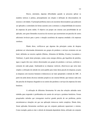 122
Houve, entretanto, algumas dificuldades quando se procurou aplicar os
modelos teóricos à prática, principalmente em relação à definição de direcionadores de
recursos e atividades. O principal problema estava em encontrar direcionadores que pudessem
ser aplicados e controlados de forma coerente com a estrutura e a disponibilidade de recursos
de empresas de porte médio. O objetivo era propor um sistema com possibilidade de ser
aplicado, sem gerar demandas excessivas de recursos que acarretariam em parcelas de custos
adicionais inviáveis para o porte e situação econômica da empresa estudada e de empresas
similares.
Diante disso, verificou-se que algumas das principais contas de despesa
poderiam ser relacionadas diretamente aos grupos de produtos e serviços existentes em um
hotel, definidos no terceiro capítulo (Diárias, Alimentos & Bebidas, Eventos, Lavanderia e
Telefone). A partir deste princípio, contas como energia elétrica, gás liquefeito de petróleo,
água e esgoto têm seus valores direcionados aos grupos de produtos e serviços, conforme o
consumo de cada grupo. Analisando-se as despesas variáveis, observou-se que seria mais
simples a utilização do método do custo-padrão para tratar desta parcela de despesas; já para
as despesas com recursos humanos evidenciou-se ser mais apropriado o método do ABC. A
partir da união destes diversos métodos propôs-se um sistema híbrido, que tratasse cada uma
das parcelas de despesas chegando-se ao custeio dos produtos e serviços de empresas do ramo
hoteleiro.
A utilização de diferentes ferramentas foi uma das soluções adotadas neste
trabalho para responder à problemática de custeio de serviços e produtos hoteleiros. Foram
pesquisados métodos que conseguiam resolver grande parcela de um problema, porém
encontraram-se situações em que sua aplicação tornava-se muito complexa. Diante disto,
foram aplicadas ferramentas auxiliares que em conjunto pudessem equacionar o sistema.
Como exemplo, pode-se citar o cálculo de demanda dependente direta, utilizado em conjunto
 