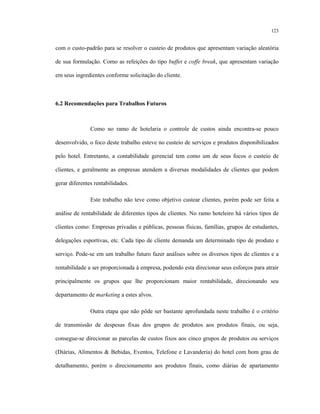 123
com o custo-padrão para se resolver o custeio de produtos que apresentam variação aleatória
de sua formulação. Como as refeições do tipo buffet e coffe break, que apresentam variação
em seus ingredientes conforme solicitação do cliente.
6.2 Recomendações para Trabalhos Futuros
Como no ramo de hotelaria o controle de custos ainda encontra-se pouco
desenvolvido, o foco deste trabalho esteve no custeio de serviços e produtos disponibilizados
pelo hotel. Entretanto, a contabilidade gerencial tem como um de seus focos o custeio de
clientes, e geralmente as empresas atendem a diversas modalidades de clientes que podem
gerar diferentes rentabilidades.
Este trabalho não teve como objetivo custear clientes, porém pode ser feita a
análise de rentabilidade de diferentes tipos de clientes. No ramo hoteleiro há vários tipos de
clientes como: Empresas privadas e públicas, pessoas físicas, famílias, grupos de estudantes,
delegações esportivas, etc. Cada tipo de cliente demanda um determinado tipo de produto e
serviço. Pode-se em um trabalho futuro fazer análises sobre os diversos tipos de clientes e a
rentabilidade a ser proporcionada à empresa, podendo esta direcionar seus esforços para atrair
principalmente os grupos que lhe proporcionam maior rentabilidade, direcionando seu
departamento de marketing a estes alvos.
Outra etapa que não pôde ser bastante aprofundada neste trabalho é o critério
de transmissão de despesas fixas dos grupos de produtos aos produtos finais, ou seja,
consegue-se direcionar as parcelas de custos fixos aos cinco grupos de produtos ou serviços
(Diárias, Alimentos & Bebidas, Eventos, Telefone e Lavanderia) do hotel com bom grau de
detalhamento, porém o direcionamento aos produtos finais, como diárias de apartamento
 