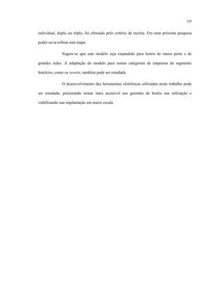 124
individual, duplo ou triplo, foi efetuado pelo critério de receita. Em uma próxima pesquisa
poder-se-ia refinar esta etapa.
Sugere-se que este modelo seja expandido para hotéis de maior porte e de
grandes redes. A adaptação do modelo para outras categorias de empresas do segmento
hoteleiro, como os resorts, também pode ser estudada.
O desenvolvimento das ferramentas eletrônicas utilizadas neste trabalho pode
ser estudado, procurando tornar mais acessível aos gerentes de hotéis sua utilização e
viabilizando sua implantação em maior escala.
 