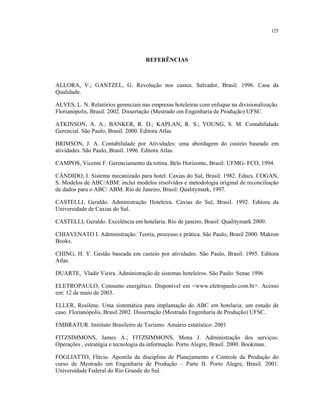 125
REFERÊNCIAS
ALLORA, V.; GANTZEL, G. Revolução nos custos. Salvador, Brasil. 1996. Casa da
Qualidade.
ALVES, L. N. Relatórios gerenciais nas empresas hoteleiras com enfoque na divisionalização.
Florianópolis, Brasil. 2002. Dissertação (Mestrado em Engenharia de Produção) UFSC.
ATKINSON, A. A.; BANKER, R. D.; KAPLAN, R. S.; YOUNG, S. M. Contabilidade
Gerencial. São Paulo, Brasil. 2000. Editora Atlas
BRIMSON, J. A. Contabilidade por Atividades: uma abordagem do custeio baseado em
atividades. São Paulo, Brasil. 1996. Editora Atlas.
CAMPOS, Vicente F. Gerenciamento da rotina. Belo Horizonte, Brasil: UFMG- FCO, 1994.
CÂNDIDO, I. Sistema mecanizado para hotel. Caxias do Sul, Brasil. 1982. Educs. COGAN,
S. Modelos de ABC/ABM: inclui modelos resolvidos e metodologia original de reconciliação
de dados para o ABC/ ABM. Rio de Janeiro, Brasil: Qualitymark, 1997.
CASTELLI, Geraldo. Administração Hoteleira. Caxias do Sul, Brasil. 1992. Editora da
Universidade de Caxias do Sul.
CASTELLI, Geraldo. Excelência em hotelaria. Rio de janeiro, Brasil: Qualitymark 2000.
CHIAVENATO I. Administração: Teoria, processo e prática. São Paulo, Brasil 2000. Makron
Books.
CHING, H. Y. Gestão baseada em custeio por atividades. São Paulo, Brasil. 1995. Editora
Atlas.
DUARTE, Vladir Vieira. Administração de sistemas hoteleiros. São Paulo: Senac 1996
ELETROPAULO, Consumo energético. Disponível em <www.eletropaulo.com.br>. Acesso
em: 12 de maio de 2003.
ELLER, Rosilene. Uma sistemática para implantação do ABC em hotelaria: um estudo de
caso. Florianópolis, Brasil 2002. Dissertação (Mestrado Engenharia de Produção) UFSC.
EMBRATUR. Instituto Brasileiro de Turismo. Anuário estatístico. 2001
FITZSIMMONS, James A.; FITZSIMMONS, Mona J. Administração dos serviços:
Operações , estratégia e tecnologia da informação. Porto Alegre, Brasil. 2000. Bookman.
FOGLIATTO, Flávio. Apostila da disciplina de Planejamento e Controle da Produção do
curso de Mestrado em Engenharia de Produção – Parte II. Porto Alegre, Brasil. 2001.
Universidade Federal do Rio Grande do Sul.
 