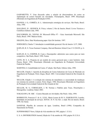 126
GASPARETTO, V. Uma discussão sobre a seleção de direcionadores de custos na
implantação do custeio baseado em Atividades. Florianópolis, Brasil. 1999. Dissertação
(Mestrado em Engenharia de Produção) UFSC.
GIANESI, I. G.; CORRÊA, H. L. Administração estratégica de serviços. São Paulo, Brasil.
Atlas, 1996.
HALLIDAY, D. ; RESNICK, R. Física, volume 2. Rio de Janeiro, Brasil. Livros Técnicos e
Científicos Editora Ltda, 1984.
HALVORSON, M.; YOUNG, M. Microsoft Office 97 – Guia Autorizado Microsoft. São
Paulo, Brasil. 1999. Makron books.
HIGGINS, Dave. Data Warehousing paper. Ken Orr Institute. 1997.
HORNGREN, Charles T. Introdução à contabilidade gerencial. Rio de Janeiro: LCT, 2000.
KAPLAN, R. S. Texas Eastman Company, Harvard Business School Case # 9-130-039, p. 6-
7.
KAPLAN, R. S.; COOPER, R. Custo e Desempenho: administre seus custos para ser mais
competitivo. São Paulo, Brasil. 1998. Futura.
LEITE, M. S. A. Proposta de um modelo de custos gerencial para o setor hoteleiro. João
Pessoa, Brasil. 1996. Dissertação (Mestrado em Engenharia de Produção) Universidade
Federal da Paraíba.
MARTINS, E. Contabilidade de Custos. 6a
edição. São Paulo. Editora Atlas, 1998.
MULLER, Cláudio J. Apostila da disciplina de Custos Industriais do Curso de Mestrado em
Engenharia de Produção. Porto Alegre, Brasil. 2001. Universidade Federal do Rio Grande do
Sul.
MULLER, Cláudio J. A evolução dos sistemas de manufatura e a necessidade de mudanças
nos sistemas de controle e custeio. Porto Alegre. 1996. Dissertação (Mestrado em Engenharia
de Produção) Universidade Federal do Rio Grande do Sul.
MULLER, M. S.; CORNELSEN, J. M. Normas e Padrões para Teses, Dissertações e
Monografias. Londrina: Eduel, 2003.
NAKAGAWA, M. ABC – Custeio Baseado em Atividades; São Paulo: Atlas, 1994.
RODRIGUES, Francisco F. de A.; LEAL, Maria Leonor de M. S.; HARGRAVES, Lourdes.
Qualidade em prestação de serviços. SENAC. D. N. Ed. Rev. e ampl. Rio de Janeiro, Brasil.
1996. Ed. Senac.
SANEPAR, Planilha de consumo de água. Londrina, Brasil (1996). Companhia de
Saneamento do Paraná.
SUPERMARKET News, Edição de 4 de setembro de 1995, página 1. U.S.A.
U. S. A. DISTRIBUITION Journal, Edição de 15 de outubro de 1995, página 10. U.S.A.
 