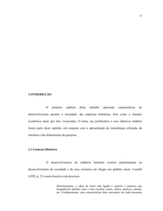 12
1 INTRODUÇÃO
O primeiro capítulo deste trabalho apresenta características do
desenvolvimento perante a sociedade, das empresas hoteleiras, bem como a situação
econômica atual, por elas vivenciadas. O tema, sua justificativa e seus objetivos também
fazem parte deste capítulo, em conjunto com a apresentação da metodologia utilizada, da
estrutura e das delimitações da pesquisa.
1.1 Contexto Histórico
O desenvolvimento da indústria hoteleira ocorreu paralelamente ao
desenvolvimento da sociedade e de seus costumes até chegar aos padrões atuais. Castelli
(1992, p. 21) assim descreve este processo:
Historicamente, a idéia de hotel está ligada a castelos e palácios que
hospedavam famílias reais e suas escoltas, cortes, sábios, músicos, artistas,
etc. Evidentemente, com características bem marcantes em cada momento
 