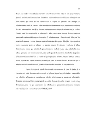 129
dados, são usadas várias tabelas diferentes com relacionamentos entre si. Um relacionamento
permite armazenar informações em uma tabela e conectar tais informações a um registro em
outra tabela, por meio de um identificador. A Figura 26 apresenta um exemplo de
relacionamento entre as tabelas: Setor/Insumo que armazena os dados referentes ao cadastro
de cada insumo como descrição, unidade, centro de custo em que é utilizado, etc; e a tabela
Entrada onde são armazenadas as informações sobre compras de insumos da empresa como
quantidade, valor unitário e setor de destino. O relacionamento é ilustrado pela linha que liga
uma tabela a outra, e possui algumas características que devem ser definidas. No exemplo, o
campo relacional entre as tabelas é o campo Insumo. O número 1 próximo à tabela
Setor/Insumo indica que esta tabela possui registros exclusivos, ou seja, cada linha desta
tabela apresenta um insumo diferente, não sendo possível encontrar duas linhas (registros)
com as mesmas informações. Já o símbolo que representa infinito, próximo à tabela Entrada
indica receber esta tabela inúmeras informações sobre o mesmo insumo. Cada vez que se
adquire um determinado produto, esta informação fica armazenada na tabela Entrada.
Outro elemento de grande importância, em sistemas de base de dados, é as
consultas, por meio das quais pode-se reunir as informações do banco de dados e organizá-las
em relatórios efetuando-se operações de cálculo, selecionando-se apenas as informações
desejadas através de filtros ou agrupando as. Além disso, as consultas ocupam pouco espaço
de memória, uma vez que seus valores são calculados ou apresentados apenas no momento
em que se executa a consulta. (HALVORSON, 1999)
 