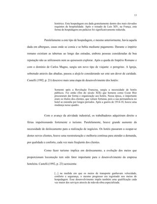 13
histórico. Esta hospedagem era dada gratuitamente dentro dos mais elevados
requintes de hospitalidade. Após o reinado de Luís XIV, na França, esta
forma de hospedagem em palácios foi significativamente reduzida.
Paralelamente a este tipo de hospedagem, e mesmo anteriormente, havia aquela
dada em albergues, casas onde se comia e se bebia mediante pagamento. Durante o império
romano existiam as tabernas ao longo das estradas, embora pessoas consideradas de boa
reputação não as utilizassem nem as quisessem explorar. Após a queda do Império Romano e
com o domínio de Carlos Magno, surgiu um novo tipo de viajante: o peregrino. A Igreja,
sobretudo através das abadias, passou a alojá-lo considerando ser este um dever de caridade.
Castelli (1992, p. 21) descreve mais uma etapa de desenvolvimento dos hotéis:
Somente após a Revolução Francesa, surgiu a necessidade de hotéis
públicos. Foi então (fim do século XIX) que homens como Cezar Ritz
procuraram dar forma e organização aos hotéis. Nessa época, o importante
eram os títulos dos clientes, que valiam fortunas, pois a sua permanência no
hotel se estendia por longos períodos. Após a guerra de 1914-18, houve uma
mudança nesse quadro.
Com o avanço da atividade industrial, os trabalhadores adquiriram direito a
férias impulsionando fortemente o turismo. Paralelamente, houve grande aumento da
necessidade de deslocamento para a realização de negócios. Os hotéis passaram a ocupar-se
destes novos clientes, houve uma reestruturação e melhoria contínua para atender a demanda,
por qualidade e conforto, cada vez mais freqüente dos clientes.
Como fazer turismo implica em deslocamento, a evolução dos meios que
proporcionam locomoção tem sido fator importante para o desenvolvimento da empresa
hoteleira. Castelli (1992, p. 23) acrescenta:
[...] na medida em que os meios de transporte ganhavam velocidade,
conforto e segurança, o mesmo progresso era registrado nos meios de
hospedagem. Esse desenvolvimento impôs também uma qualificação cada
vez maior dos serviços através de mão-de-obra especializada.
 