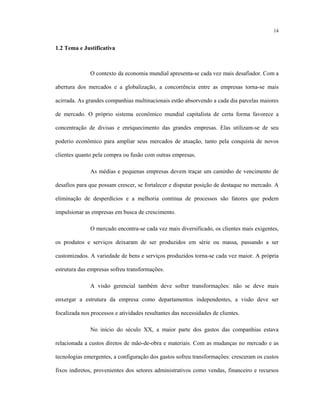 14
1.2 Tema e Justificativa
O contexto da economia mundial apresenta-se cada vez mais desafiador. Com a
abertura dos mercados e a globalização, a concorrência entre as empresas torna-se mais
acirrada. As grandes companhias multinacionais estão absorvendo a cada dia parcelas maiores
de mercado. O próprio sistema econômico mundial capitalista de certa forma favorece a
concentração de divisas e enriquecimento das grandes empresas. Elas utilizam-se de seu
poderio econômico para ampliar seus mercados de atuação, tanto pela conquista de novos
clientes quanto pela compra ou fusão com outras empresas.
As médias e pequenas empresas devem traçar um caminho de vencimento de
desafios para que possam crescer, se fortalecer e disputar posição de destaque no mercado. A
eliminação de desperdícios e a melhoria contínua de processos são fatores que podem
impulsionar as empresas em busca de crescimento.
O mercado encontra-se cada vez mais diversificado, os clientes mais exigentes,
os produtos e serviços deixaram de ser produzidos em série ou massa, passando a ser
customizados. A variedade de bens e serviços produzidos torna-se cada vez maior. A própria
estrutura das empresas sofreu transformações.
A visão gerencial também deve sofrer transformações: não se deve mais
enxergar a estrutura da empresa como departamentos independentes, a visão deve ser
focalizada nos processos e atividades resultantes das necessidades de clientes.
No início do século XX, a maior parte dos gastos das companhias estava
relacionada a custos diretos de mão-de-obra e materiais. Com as mudanças no mercado e as
tecnologias emergentes, a configuração dos gastos sofreu transformações: cresceram os custos
fixos indiretos, provenientes dos setores administrativos como vendas, financeiro e recursos
 