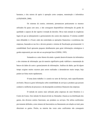 15
humanos, e dos setores de apoio à operação como compras, manutenção e informática
(ATKINSON, 2000).
Os sistemas de custeio, entretanto, permanecem praticamente os mesmos
utilizados há quase cem anos, e não conseguem disponibilizar informações de gestão de
qualidade e capazes de dar suporte à tomada de decisões. Dá-se mais atenção às exigências
legais do que ao planejamento e gerenciamento dos custos das empresas. O sistema contábil
mais difundido é o Fiscal, onde são controladas as operações financeiras e econômicas das
empresas, baseando-se nas leis e deveres perante o sistema de fiscalização governamental. A
contabilidade fiscal apresenta pequeno detalhamento para gerar informações estratégicas à
gestão empresarial, por este não ser seu principal foco (CHING, 1995).
Somando-se a estes fatores há ainda o grande desenvolvimento da informática
e dos sistemas de informação, que de maneira significativa pode viabilizar a manutenção de
bancos de dados de custo e gerenciamento de informações. Análises de dados, que há algum
tempo exigiam muitos recursos para serem realizadas e demandavam muito tempo, hoje
podem ser feitas muito rapidamente.
O tema deste trabalho é o custeio no setor de Serviços, mais especificamente
em hotéis. Busca-se gerar informações sobre rentabilidade de serviços e produtos que possam
conduzir a melhorias de processos e do desempenho econômico-financeiro das empresas.
O método de custeio mais utilizado pelas empresas do setor Hoteleiro é o
Centro de Custos. Este método foi desenvolvido na Alemanha e baseia-se na distribuição dos
gastos, dos diversos centros funcionais, aos produtos ou serviços. Ele utiliza coeficientes
previamente definidos, como número de funcionários ou faturamento em relação ao total, para
direcionar os gastos. Porém, na maioria das vezes estes coeficientes não conseguem
 