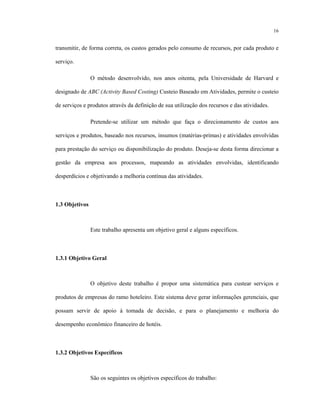 16
transmitir, de forma correta, os custos gerados pelo consumo de recursos, por cada produto e
serviço.
O método desenvolvido, nos anos oitenta, pela Universidade de Harvard e
designado de ABC (Activity Based Costing) Custeio Baseado em Atividades, permite o custeio
de serviços e produtos através da definição de sua utilização dos recursos e das atividades.
Pretende-se utilizar um método que faça o direcionamento de custos aos
serviços e produtos, baseado nos recursos, insumos (matérias-primas) e atividades envolvidas
para prestação do serviço ou disponibilização do produto. Deseja-se desta forma direcionar a
gestão da empresa aos processos, mapeando as atividades envolvidas, identificando
desperdícios e objetivando a melhoria contínua das atividades.
1.3 Objetivos
Este trabalho apresenta um objetivo geral e alguns específicos.
1.3.1 Objetivo Geral
O objetivo deste trabalho é propor uma sistemática para custear serviços e
produtos de empresas do ramo hoteleiro. Este sistema deve gerar informações gerenciais, que
possam servir de apoio à tomada de decisão, e para o planejamento e melhoria do
desempenho econômico financeiro de hotéis.
1.3.2 Objetivos Específicos
São os seguintes os objetivos específicos do trabalho:
 