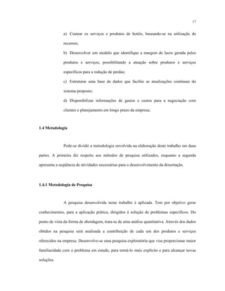 17
a) Custear os serviços e produtos de hotéis, baseando-se na utilização de
recursos;
b) Desenvolver um modelo que identifique a margem de lucro gerada pelos
produtos e serviços, possibilitando a atuação sobre produtos e serviços
específicos para a redução de perdas;
c) Estruturar uma base de dados que facilite as atualizações contínuas do
sistema proposto;
d) Disponibilizar informações de gastos e custos para a negociação com
clientes e planejamento em longo prazo da empresa;
1.4 Metodologia
Pode-se dividir a metodologia envolvida na elaboração deste trabalho em duas
partes. A primeira diz respeito aos métodos de pesquisa utilizados, enquanto a segunda
apresenta a seqüência de atividades necessárias para o desenvolvimento da dissertação.
1.4.1 Metodologia de Pesquisa
A pesquisa desenvolvida neste trabalho é aplicada. Tem por objetivo gerar
conhecimentos, para a aplicação prática, dirigidos à solução de problemas específicos. Do
ponto de vista da forma de abordagem, trata-se de uma análise quantitativa. Através dos dados
obtidos na pesquisa será analisada a contribuição de cada um dos produtos e serviços
oferecidos na empresa. Desenvolve-se uma pesquisa exploratória que visa proporcionar maior
familiaridade com o problema em estudo, para torná-lo mais explícito e para alcançar novas
soluções.
 