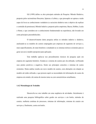 18
Gil (1999) define os dois principais métodos de Pesquisa: Método Dedutivo,
proposto pelos racionalistas Descartes, Spinoza e Leibniz, e que pressupõe ser apenas a razão
capaz de levar ao conhecimento verdadeiro (o raciocínio dedutivo tem o objetivo de explicar
o conteúdo de premissas); Método Indutivo, proposto pelos empiristas, Bacon, Hobbes, Locke
e Hume, e que considera ser o conhecimento fundamentado na experiência, não levando em
conta princípios preestabelecidos.
O desenvolvimento desta pesquisa utiliza os métodos indutivo e dedutivo,
analisando-se os modelos de custeio empregados por empresas do segmento de serviços e,
mais especificamente, do ramo hoteleiro e estudando-se os sistemas teóricos existentes para se
gerar um novo modelo (proposto) para aplicação.
Este trabalho apóia-se nos procedimentos técnicos de pesquisa ação em
empresa do segmento hoteleiro. Estuda-se o sistema de custeio por ela utilizado, verificando
seus pontos positivos e negativos, frente aos principais conceitos e sistemas de custos
existentes. Desta análise resulta um novo modelo de custeio, com alterações em relação ao
modelo até então utilizado, e que procura suprir as necessidades de informações de custos da
empresa em estudo e de outras do mesmo ramo ou com características semelhantes.
1.4.2 Metodologia de Trabalho
Desenvolve-se este trabalho em uma seqüência de atividades. Inicialmente é
realizada uma pesquisa bibliográfica sobre gestão em serviços e em hotéis, métodos de
custeio, melhoria contínua de processos, sistemas de informação, sistemas de custeio em
serviços e, finalmente, custos em hotéis.
 