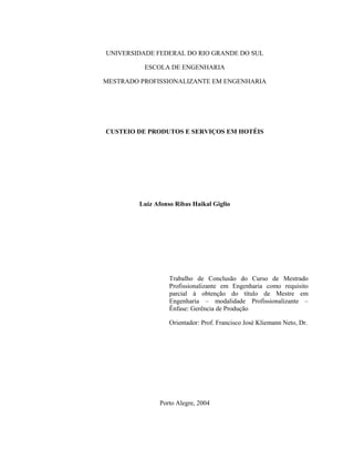UNIVERSIDADE FEDERAL DO RIO GRANDE DO SUL
ESCOLA DE ENGENHARIA
MESTRADO PROFISSIONALIZANTE EM ENGENHARIA
CUSTEIO DE PRODUTOS E SERVIÇOS EM HOTÉIS
Luiz Afonso Ribas Haikal Giglio
Trabalho de Conclusão do Curso de Mestrado
Profissionalizante em Engenharia como requisito
parcial à obtenção do título de Mestre em
Engenharia – modalidade Profissionalizante –
Ênfase: Gerência de Produção
Orientador: Prof. Francisco José Kliemann Neto, Dr.
Porto Alegre, 2004
 